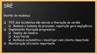 SRE
Gestão de mudança
❏ 70% dos incidentes são devido a liberação de versão
❏ Remova o humano do processo, repetição gera negligência
❏ Implemente liberação progressiva
❏ Deploy de Canário
❏ Azul/Verde
❏ Rollback automático > investigar com cliente impactado
❏ Monitoração eficiente importante
 