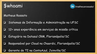 $whoami
Matheus Rossato
❏ Sistemas de Informação e Administração na UFSC
❏ 12+ anos experiência em serviços de missão crítica
❏ Estagiário na Datasul CRM, Florianópolis/SC
❏ Responsável por Cloud na Chaordic, Florianópolis/SC
❏ Gerente de TI na ContaAzul, Joinville/SC
/matheusrossato/
 