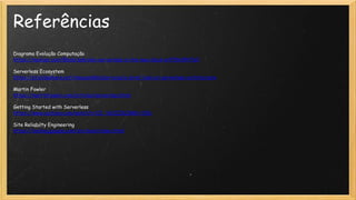 Referências
Diagrama Evolução Computação
https://medium.com/@sdorzak/why-serverless-is-the-new-black-e4ff9e9947e0
Serverless Ecosystem
https://pt.slideshare.net/AmazonWebServices/a-brief-look-at-serverless-architecture
Martin Fowler
https://martinfowler.com/articles/serverless.html
Getting Started with Serverless
https://www.youtube.com/watch?v=OI_V6OZZkZM&t=192s
Site Reliabilty Engineering
https://landing.google.com/sre/book/index.html
 