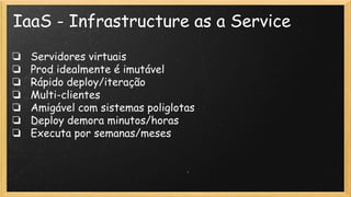 IaaS - Infrastructure as a Service
❏ Servidores virtuais
❏ Prod idealmente é imutável
❏ Rápido deploy/iteração
❏ Multi-clientes
❏ Amigável com sistemas poliglotas
❏ Deploy demora minutos/horas
❏ Executa por semanas/meses
 