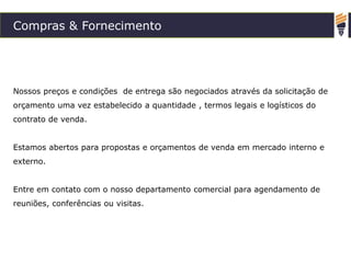 Compras & Fornecimento
Nossos preços e condições de entrega são negociados através da solicitação de
orçamento uma vez estabelecido a quantidade , termos legais e logísticos do
contrato de venda.
Estamos abertos para propostas e orçamentos de venda em mercado interno e
externo.
Entre em contato com o nosso departamento comercial para agendamento de
reuniões, conferências ou visitas.
 