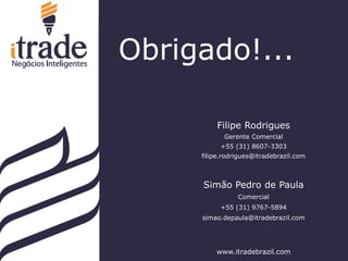 dfd
Filipe Rodrigues
Gerente Comercial
+55 (31) 8607-3303
filipe.rodrigues@itradebrazil.com
Simão Pedro de Paula
Comercial
+55 (31) 9767-5894
simao.depaula@itradebrazil.com
www.itradebrazil.com
Obrigado!...
 