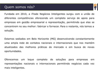 Quem somos nós?
Fundada em 2010, a iTrade Negócios Inteligentes surgiu com a união de
diferentes competências oferecendo um completo serviço de apoio para
empresas em gestão empresarial e representação, permitindo que elas se
concentrem no seu melhor: fabricar e fornecer. Para o restante, nós temos a
solução.
Estamos sediados em Belo Horizonte (MG) desenvolvendo constantemente
uma ampla rede de contatos nacionais e internacionais que nos mantém
atualizados das melhores práticas do mercado e em busca de novas
oportunidades.
Oferecemos um leque completo de soluções para empresas em
representações nacionais e internacionais permitindo negócios cada vez
mais inteligentes.
 