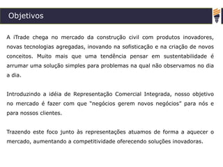 Objetivos
A iTrade chega no mercado da construção civil com produtos inovadores,
novas tecnologias agregadas, inovando na sofisticação e na criação de novos
conceitos. Muito mais que uma tendência pensar em sustentabilidade é
arrumar uma solução simples para problemas na qual não observamos no dia
a dia.
Introduzindo a idéia de Representação Comercial Integrada, nosso objetivo
no mercado é fazer com que “negócios gerem novos negócios” para nós e
para nossos clientes.
Trazendo este foco junto às representações atuamos de forma a aquecer o
mercado, aumentando a competitividade oferecendo soluções inovadoras.
 