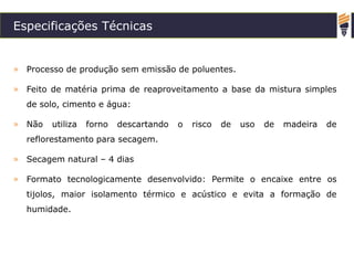 Especificações Técnicas
» Processo de produção sem emissão de poluentes.
» Feito de matéria prima de reaproveitamento a base da mistura simples
de solo, cimento e água:
» Não utiliza forno descartando o risco de uso de madeira de
reflorestamento para secagem.
» Secagem natural – 4 dias
» Formato tecnologicamente desenvolvido: Permite o encaixe entre os
tijolos, maior isolamento térmico e acústico e evita a formação de
humidade.
 