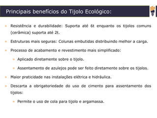 Principais benefícios do Tijolo Ecológico:
» Resistência e durabilidade: Suporta até 6t enquanto os tijolos comuns
(cerâmica) suporta até 2t.
» Estruturas mais seguras: Colunas embutidas distribuindo melhor a carga.
» Processo de acabamento e revestimento mais simplificado:
» Aplicado diretamente sobre o tijolo.
» Assentamento de azulejos pode ser feito diretamente sobre os tijolos.
» Maior praticidade nas instalações elétrica e hidráulica.
» Descarta a obrigatoriedade do uso de cimento para assentamento dos
tijolos:
» Permite o uso de cola para tijolo e argamassa.
 