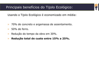 Principais benefícios do Tijolo Ecológico:
Usando o Tijolo Ecológico é economizado em média:
» 70% de concreto e argamassa de assentamento.
» 50% de ferro.
» Redução do tempo da obra em 30%.
» Redução total de custo entre 15% a 25%.
 