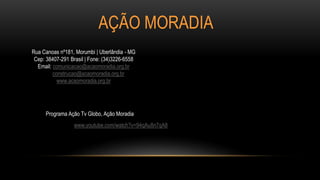 AÇÃO MORADIA
www.youtube.com/watch?v=94qAu8n7qA8
Programa Ação Tv Globo, Ação Moradia
Rua Canoas nº181, Morumbi | Uberlândia - MG
Cep: 38407-291 Brasil | Fone: (34)3226-6558
Email: comunicacao@acaomoradia.org.br
construcao@acaomoradia.org.br
www.acaomoradia.org.br
 