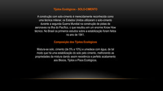 Tijolos Ecológicos - SOLO-CIMENTO
A construção com solo-cimento é merecidamente reconhecida como
uma técnica milenar, os Estados Unidos utilizaram o solo-cimento
durante a segunda Guerra Mundial na construção de pistas de
aeronaves na Ilha do Pacífico, o que resultou em um enorme Know How
técnico. No Brasil os primeiros estudos sobre a estabilização foram feitos
no ano de 1941.
Composição dos Tijolos Ecológicos
Mistura-se solo, cimento (de 5% a 10%) e umedece com água, de tal
modo que há uma estabilização do solo pelo cimento, melhorando as
propriedades da mistura dando assim resistência e perfeito acabamento
aos Blocos, Tijolos e Pisos Ecológicos.
 