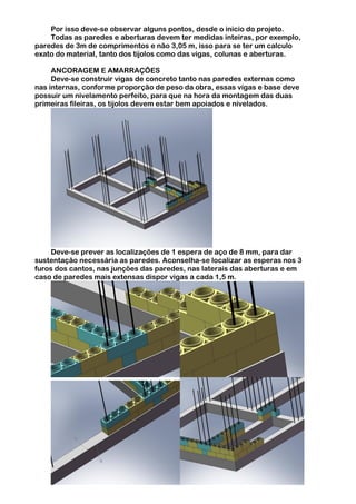 Por isso deve-se observar alguns pontos, desde o inicio do projeto.
    Todas as paredes e aberturas devem ter medidas inteiras, por exemplo,
paredes de 3m de comprimentos e não 3,05 m, isso para se ter um calculo
exato do material, tanto dos tijolos como das vigas, colunas e aberturas.

     ANCORAGEM E AMARRAÇÕES
     Deve-se construir vigas de concreto tanto nas paredes externas como
nas internas, conforme proporção de peso da obra, essas vigas e base deve
possuir um nivelamento perfeito, para que na hora da montagem das duas
primeiras fileiras, os tijolos devem estar bem apoiados e nivelados.




     Deve-se prever as localizações de 1 espera de aço de 8 mm, para dar
sustentação necessária as paredes. Aconselha-se localizar as esperas nos 3
furos dos cantos, nas junções das paredes, nas laterais das aberturas e em
caso de paredes mais extensas dispor vigas a cada 1,5 m.
 