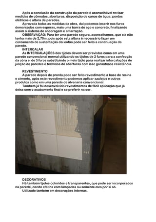 Após a conclusão da construção da parede é aconselhável revisar
medidas de cômodos, aberturas, disposição de canos de água, pontos
elétricos e altura de paredes.
     Aprovada todas as medidas da obra, daí podemos inserir nos furos
demarcados com esperas, mais uma barra de aço e concreto, finalizando
assim o sistema de ancoragem e amarração.
     OBSERVAÇÃO: Para ter uma parede segura, aconselhamos, que ela não
tenha mais de 2,70m, pois após esta altura é necessário fazer um
coroamento de sustentação daí então pode ser feito a continuação da
parede.
     INTERCALAR
     As INTERCALAÇÕES dos tijolos devem ser previstas como em uma
parede convencional normal utilizando os tijolos de 2 furos para a confecção
da obra e de 3 furos substituindo o meio tijolo para realizar intercalações de
junção de paredes e términos de aberturas com isso garantimos resistência.

     REVESTIMENTO
     A parede depois de pronta pode ser feito revestimento a base de resina
e cimento, após este revestimento podemos aplicar azulejos e outros
produtos como em uma parede de alvenaria convencional.
     Também já foi desenvolvido revestimentos de fácil aplicação que já
deixa com o acabamento final e se preferir na cor.




    DECORATIVOS
    Há também tijolos coloridos e transparentes, que pode ser incorporados
na parede, dando efeitos com lâmpadas ou somente eles por si só.
    Utilizado também em decorações internas.
 