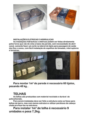 INSTALAÇÕES ELETRICAS E HIDRÁULICAS
     As instalações hidráulicas e elétricas podem ser feitas diretamente
pelos furos que vão de cima a baixo da parede, sem necessidade de abrir
canal, somente fazer um corte na lateral do tijolo para passagem de saída
dos fios e canos, com fácil instalação de espelhos de tomadas, interruptores
e torneiras..




   Para montar 1m² de parede é necessário 60 tijolos,
pesando 48 kg..


    TELHAS
     As telhas são produzidas com material reciclado e durável de
policarbonato.
     Para serem instaladas deve ser feito a estrutura como se fosse para
telhas de barro, mas com menos estrutura e utilizar parafusos de cabeça
chata pra fixar-las na estrutura.
   Para instalar 1m² de telha é necessário 9
unidades e pesa 7,2kg.
 