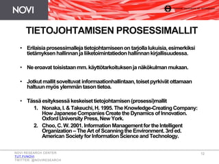 TIETOJOHTAMISEN PROSESSIMALLIT
• Erilaisiaprosessimalleja tietojohtamiseenon tarjollalukuisia,esimerkiksi
tietämyksen hallinnanja liiketoimintatiedonhallinnankirjallisuudessa.
• Ne eroavat toisistaanmm. käyttötarkoituksenja näkökulmanmukaan.
• Jotkut mallit soveltuvat informaationhallintaan,toiset pyrkivät ottamaan
haltuunmyös ylemmän tason tietoa.
• Tässä esityksessä keskeiset tietojohtamisen(prosessi)mallit
1. Nonaka, I. & Takeuchi,H. 1995. The Knowledge-CreatingCompany:
How Japanese CompaniesCreate the Dynamics of Innovation.
Oxford University Press, New York.
2. Choo, C. W. 2001. Information Managementfor the Intelligent
Organization – The Art of Scanningthe Environment. 3rd ed.
American Society for InformationScience and Technology.
NOVI RESEARCH CENTER
TUT.FI/NOVI
TWITTER: @NOVIRESEARCH
12
 
