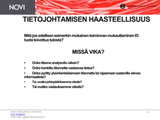 Mitä jos edellisenesimerkin mukainen toiminnanmukauttaminenEI
tuota toivottua tulosta?
MISSÄ VIKA?
• Onko tilanne analysoitu oikein?
• Onko hankittu tilannetta vastaavaa tietoa?
• Onko pyritty yksinkertaistamaan tilannetta tai rajaamaansaatavilla olevaa
informaatiota?
• Tai,ovatkojohtopäätöksemmeoikeita?
• Tai ovatko vastauksemme oikeita?
TIETOJOHTAMISEN HAASTEELLISUUS
NOVI RESEARCH CENTER
TUT.FI/NOVI
TWITTER: @NOVIRESEARCH
17
 