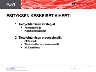 NOVI RESEARCH CENTER
TUT.FI/NOVI
TWITTER: @NOVIRESEARCH
8.4.2013
2
ESITYKSEN KESKEISET AIHEET:
1. Tietojohtamisen strategiat
• Personointi- ja
• Kodifiointistrategia
2. Tietojohtamisen prosessimallit
• SECI-malli
• Tiedonhallinnan prosessimalli
• Muita malleja
 