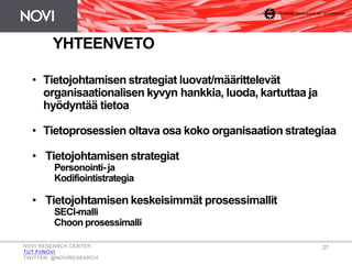 • Tietojohtamisen strategiat luovat/määrittelevät
organisaationalisen kyvyn hankkia, luoda, kartuttaa ja
hyödyntää tietoa
• Tietoprosessien oltava osa koko organisaation strategiaa
• Tietojohtamisen strategiat
Personointi- ja
Kodifiointistrategia
• Tietojohtamisen keskeisimmät prosessimallit
SECI-malli
Choon prosessimalli
YHTEENVETO
NOVI RESEARCH CENTER
TUT.FI/NOVI
TWITTER: @NOVIRESEARCH
27
 