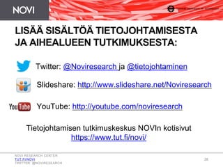 28
LISÄÄ SISÄLTÖÄ TIETOJOHTAMISESTA
JA AIHEALUEEN TUTKIMUKSESTA:
Twitter: @Noviresearch ja @tietojohtaminen
Tietojohtamisen tutkimuskeskus NOVIn kotisivut
https://www.tut.fi/novi/
Slideshare: http://www.slideshare.net/Noviresearch
YouTube: http://youtube.com/noviresearch
NOVI RESEARCH CENTER
TUT.FI/NOVI
TWITTER: @NOVIRESEARCH
 