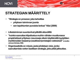 3
STRATEGIAN MÄÄRITTELY
NOVI RESEARCH CENTER
TUT.FI/NOVI
TWITTER: @NOVIRESEARCH
• ”Strategia on prosessi, joka tarkoittaa
• yrityksen toiminnan juonta
• sen tapahtumien punaista lankaa” Näsi (2000)
• Liiketoiminnan suuntaviivat pitkällä aikavälillä
• ”kuinka saavuttaa kilpailuetua muihin nähden muuttuvassa
ympäristössä yrityksen resursseja oikein käyttämällä tyydyttäen
markkinoiden tarpeet ja (osakkeen)omistajien odotukset”(mukailtu:
Johnson-Scholes,1999)
• Organisaatiolla on missio, josta johdetaan visio, jonka
saavuttamista varten laaditaan strategia, joka pitää jalkauttaa.
 
