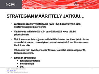 4
STRATEGIAN MÄÄRITTELY JATKUU…
NOVI RESEARCH CENTER
TUT.FI/NOVI
TWITTER: @NOVIRESEARCH
• Lähtöisinsodankäynnistä;Sunzi(Sun Tzu): Sodankäynnintaito,
liiketoimintastrategiaAnsoffilta
• Yhtä monta määritelmää, kuin on määrittelijää.Kyse pitkälti
priorisoinnista
• Tietoinensuunnitelma,jossa määritellään halututtavoitteet ja toiminnan
reunaehdottulevan menestyksen saavuttamiseksi  osoittaa suunnan
liiketoiminnalle
• Pitkän aikavälin tavoitteenasetanta; mm. toimialat,asiakassegmentit,
toiminta-alueetjne.
• Eri tason strategioita
• teknologiastrategia
• tietostrategia
• jne.
 