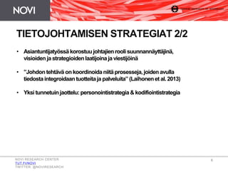 • Asiantuntijatyössä korostuujohtajienrooli suunnannäyttäjinä,
visioiden ja strategioidenlaatijoina ja viestijöinä
• ”Johdontehtävä on koordinoidaniitäprosesseja,joidenavulla
tiedosta integroidaantuotteitaja palveluita” (Laihonenet al. 2013)
• Yksi tunnetuinjaottelu:personointistrategia& kodifiointistrategia
TIETOJOHTAMISEN STRATEGIAT 2/2
NOVI RESEARCH CENTER
TUT.FI/NOVI
TWITTER: @NOVIRESEARCH
6
 