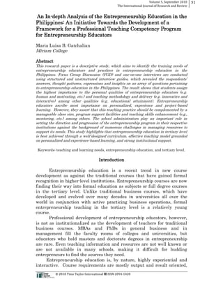 Volume  5,  September  2010      51
                                                                                                 The  International  Journal  of  Research  and  Review


 An In-­depth Analysis of the Entrepreneurship Education in the
Philippines: An Initiative Towards the Development of a
Framework for a Professional Teaching Competency Program
for Entrepreneurship Educators

Maria Luisa B. Gatchalian
Miriam College

Abstract
This research paper is a descriptive study, which aims to identify the training needs of
entrepreneurship educators and practices in entrepreneurship education in the
Philippines. Focus Group Discussion (FGD) and one-­on-­one interviews are conducted

answers, thought patterns, expressions and insights on an array of questions pertaining
to entrepreneurship education in the Philippines. The result shows that students assign
the highest importance to the personal qualities of entrepreneurship educators (e.g.
human and motivating, etc.) and teaching methodology and delivery (e.g. innovative and
interactive) among other qualities (e.g. educational attainment). Entrepreneurship
educators ascribe most importance on personalized, experience and project-­based
learning. However, they assert that this teaching practice should be complemented by a
manageable class size, program support facilities and teaching skills enhancement (e.g.,
mentoring, etc.) among others. The school administrators play an important role in
setting the direction and progression of the entrepreneurship program in their respective
institutions against the background of numerous challenges in managing resources to
support its needs. This study highlights that entrepreneurship education in tertiary level
is best achieved through a well-­designed curriculum, effective teaching model grounded
on personalized and experience-­based learning, and strong institutional support.

  Keywords: teaching and learning needs, entrepreneurship education, and tertiary level.

                                                                           Introduction

       Entrepreneurship education is a recent trend in new course
development as against the traditional courses that have gained formal
recognition in higher-­level institutions. Entrepreneurship courses are now
finding their way into formal education as subjects or full degree courses
in the tertiary level. Unlike traditional business courses, which have
developed and evolved over many decades in universities all over the
world in conjunction with active practicing business operations, formal
entrepreneurship teaching in the tertiary level is a relatively young
course.
       Professional development of entrepreneurship educators, however,
is not as institutionalized as the development of teachers for traditional
business courses. MBAs and PhDs in general business and in
management fill the faculty rooms of colleges and universities, but
educators who hold masters and doctorate degrees in entrepreneurship
are rare. Even teaching information and resources are not well known or
are not available in many schools, making it difficult for budding
entrepreneurs to find the sources they need.
     Entrepreneurship education is, by nature, highly experiential and
interactive. Course requirements are mostly output and result oriented,
                                                      ©  2010  Time  Taylor  International     ISSN  2094-­‐1420  
 