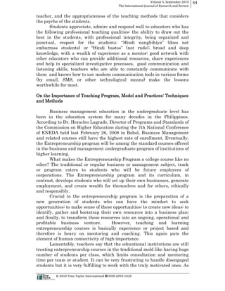 Volume  5,  September  2010      64
                                                                                                 The  International  Journal  of  Research  and  Review


teacher, and the appropriateness of the teaching methods that considers
the psyche of the students.
       Students appreciate, admire and respond well to educators who has
the following professional teaching qualities: the ability to draw out the
best in the students, with professional integrity, being organized and

                                                      ;; broad and deep
knowledge, with a wealth of experience as a mentor;; good network with
other educators who can provide additional resources, share experiences
and help in specialized investigative processes, good communication and
listening skills, teachers who are able to constantly communicate with
them and knows how to use modern communication tools in various forms
(by email, SMS, or other technological means) make the lessons
worthwhile for most.

On the Importance of Teaching Program, Model and Practices: Techniques
and Methods

       Business management education in the undergraduate level has
been in the education system for many decades in the Philippines.
According to Dr. Heracleo Lagrade, Director of Programs and Standards of
the Commission on Higher Education during the 7th National Conference
of ENEDA held last February 26, 2008 in Bohol, Business Management
and related courses still have the highest rate of enrollment. Eventually,
the Entrepreneurship program will be among the standard courses offered
in the business and management undergraduate program of institutions of
higher learning.
       What makes the Entrepreneurship Program a college course like no
other? The traditional or regular business or management subject, track
or program caters to students who will be future employees of
corporations. The Entrepreneurship program and its curriculum, in
contrast, develops students who will set up their own businesses, generate
employment, and create wealth for themselves and for others, ethically
and responsibly.
       Crucial to the entrepreneurship program is the preparation of a
new generation of students who can have the mindset to seek
opportunities;; to make sense of these opportunities;; to create new ideas;; to
identify, gather and bootstrap their own resources into a business plan;;
and finally, to transform these resources into an ongoing, operational and
profitable business venture.           However, teaching and learning
entrepreneurship courses is basically experience or project based and
therefore is heavy on mentoring and coaching. This again puts the
element of human connectivity of high importance.
       Lamentably, teachers say that the educational institutions are still
treating entrepreneurship courses in the traditional mold like having huge
number of students per class, which limits consultation and mentoring
time per team or student. It can be very frustrating to handle disengaged
students but it is very fulfilling to work with the truly motivated ones. As

                                                      ©  2010  Time  Taylor  International     ISSN  2094-­‐1420  
 