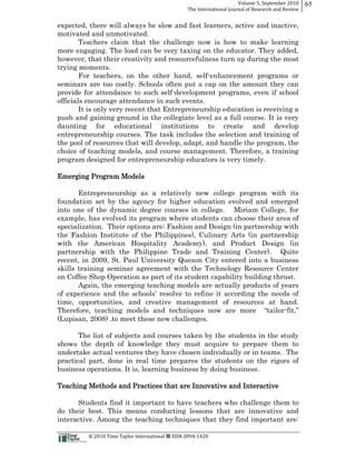 Volume  5,  September  2010      65
                                                                                                 The  International  Journal  of  Research  and  Review


expected, there will always be slow and fast learners, active and inactive,
motivated and unmotivated.
        Teachers claim that the challenge now is how to make learning
more engaging. The load can be very taxing on the educator. They added,
however, that their creativity and resourcefulness turn up during the most
trying moments.
        For teachers, on the other hand, self-­enhancement programs or
seminars are too costly. Schools often put a cap on the amount they can
provide for attendance to such self-­development programs, even if school
officials encourage attendance in such events.
        It is only very recent that Entrepreneurship education is receiving a
push and gaining ground in the collegiate level as a full course. It is very
daunting for educational institutions to create and develop
entrepreneurship courses. The task includes the selection and training of
the pool of resources that will develop, adapt, and handle the program, the
choice of teaching models, and course management. Therefore, a training
program designed for entrepreneurship educators is very timely.

Emerging Program Models

       Entrepreneurship as a relatively new college program with its
foundation set by the agency for higher education evolved and emerged
into one of the dynamic degree courses in college. Miriam College, for
example, has evolved its program where students can choose their area of
specialization. Their options are: Fashion and Design (in partnership with
the Fashion Institute of the Philippines), Culinary Arts (in partnership
with the American Hospitality Academy), and Product Design (in
partnership with the Philippine Trade and Training Center). Quite
recent, in 2009, St. Paul University Quezon City entered into a business
skills training seminar agreement with the Technology Resource Center
on Coffee Shop Operation as part of its student capability building thrust.
       Again, the emerging teaching models are actually products of years

time, opportunities, and creative management of resources at hand.
T                                                             -­
(Lupisan, 2008) .to meet these new challenges.

       The list of subjects and courses taken by the students in the study
shows the depth of knowledge they must acquire to prepare them to
undertake actual ventures they have chosen individually or in teams. The
practical part, done in real time prepares the students on the rigors of
business operations. It is, learning business by doing business.

Teaching Methods and Practices that are Innovative and Interactive

      Students find it important to have teachers who challenge them to
do their best. This means conducting lessons that are innovative and
interactive. Among the teaching techniques that they find important are:

                                                      ©  2010  Time  Taylor  International     ISSN  2094-­‐1420  
 
