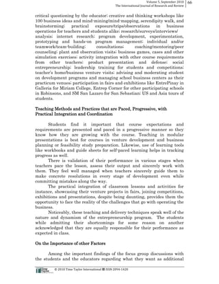 Volume  5,  September  2010      66
                                                                                                 The  International  Journal  of  Research  and  Review


critical questioning by the educator;; creative and thinking workshops like
100 business ideas and mind-­mining/mind-­mapping, serendipity walk, and
brainstorming;;    practical    exposure/trips/observations    in business
operations for teachers and students alike;; research/surveys/interviews/
analysis;; internet research;; program development, experimentation,
prototyping and hands-­on program management;; individual and/or
teamwork/team-­building;;        consultations;;     coaching/mentoring/peer
counseling;; plant and observation visits;; business games, cases and other
simulation exercises;; activity integration with other course requirements
from other teachers;; product presentation and defense;; social
entrepreneurship;; leadership training for students and competitions;;
                               ure visits;; advising and moderating student
on development programs and managing school business centers as their
practicum venues;; participation in fairs and exhibitions like EntrePinay in
Galleria for Miriam College, Entrep Corner for other participating schools
in Robinsons, and SM San Lazaro for San Sebastian;; US and Asia tours of
students.

Teaching Methods and Practices that are Paced, Progressive, with
Practical Integration and Coordination

      Students find it important that course expectations and
requirements are presented and paced in a progressive manner so they
know how they are growing with the course. Teaching in modular
presentations is best for courses in venture development and business
planning or feasibility study preparation. Likewise, use of learning tools
like workbooks and guide sheets for self-­paced learning helps in tracking
progress as well.
      There is validation of their performance in various stages when
teachers pace the lesson, assess their output and sincerely work with
them. They feel well managed when teachers sincerely guide them to
make concrete resolutions in every stage of development even while
committing mistakes along the way.
      The practical integration of classroom lessons and activities for
instance, showcasing their venture projects in fairs, joining competitions,
exhibitions and presentations, despite being daunting, provides them the
opportunity to face the reality of the challenges that go with operating the
business.
      Noticeably, these teaching and delivery techniques speak well of the
nature and dynamism of the entrepreneurship program. The students
while admitting their shortcomings for some reason on another
acknowledged that they are equally responsible for their performance as
expected in class.

On the Importance of other Factors

      Among the important findings of the focus group discussions with
the students and the educators regarding what they want as additional

                                                      ©  2010  Time  Taylor  International     ISSN  2094-­‐1420  
 