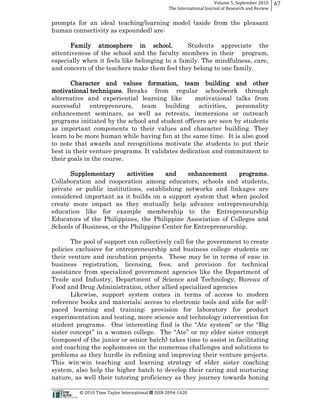 Volume  5,  September  2010      67
                                                                                                 The  International  Journal  of  Research  and  Review


prompts for an ideal teaching/learning model (aside from the pleasant
human connectivity as expounded) are:

       Family atmosphere in school.             Students appreciate the
attentiveness of the school and the faculty members in their program,
especially when it feels like belonging to a family. The mindfulness, care,
and concern of the teachers make them feel they belong to one family.

       Character and values formation, team building and other
motivational techniques. Breaks from regular schoolwork through
alternative and experiential learning like        motivational talks from
successful entrepreneurs, team building activities, personality
enhancement seminars, as well as retreats, immersions or outreach
programs initiated by the school and student officers are seen by students
as important components to their values and character building. They
learn to be more human while having fun at the same time. It is also good
to note that awards and recognitions motivate the students to put their
best in their venture programs. It validates dedication and commitment to
their goals in the course.

      Supplementary        activities   and     enhancement     programs.
Collaboration and cooperation among educators, schools and students,
private or public institutions, establishing networks and linkages are
considered important as it builds on a support system that when pooled
create more impact as they mutually help advance entrepreneurship
education like for example membership to the Entrepreneurship
Educators of the Philippines, the Philippine Association of Colleges and
Schools of Business, or the Philippine Center for Entrepreneurship.

       The pool of support can collectively call for the government to create
policies exclusive for entrepreneurship and business college students on
their venture and incubation projects. These may be in terms of ease in
business registration, licensing, fees, and provision for technical
assistance from specialized government agencies like the Department of
Trade and Industry, Department of Science and Technology, Bureau of
Food and Drug Administration, other allied specialized agencies
       Likewise, support system comes in terms of access to modern
reference books and materials;; access to electronic tools and aids for self-­
paced learning and training;; provision for laboratory for product
experimentation and testing, more science and technology intervention for


(composed of the junior or senior batch) takes time to assist in facilitating
and coaching the sophomores on the numerous challenges and solutions to
problems as they hurdle in refining and improving their venture projects.
This win-­win teaching and learning strategy of elder sister coaching
system, also help the higher batch to develop their caring and nurturing
nature, as well their tutoring proficiency as they journey towards honing

                                                      ©  2010  Time  Taylor  International     ISSN  2094-­‐1420  
 