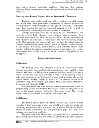 Volume  5,  September  2010      68
                                                                                                 The  International  Journal  of  Research  and  Review


their entrepreneurial leadership qualities.    Likewise, this strategy
definitely helps the teacher manage and monitor the students and teams
with ease.

Involving more P                                           Support within a Framework of Reference

       Teachers must understand that college students are still minors
and would need some prescribed involvement of parents, particularly
when it comes to venture investments and project operations. The teacher
must then consider the extent of parental support in order to find its
rightful place in the teaching and management of the course.
       Perhaps more items can still be added to this. Nevertheless, one
thing is certain: both educators and students have expressed their
                                           hould be. Active orientation for
both educators and students is what makes the entrepreneurship course
work. This presents the issues and concerns that the school needs to
consider in defining the overall design, execution, conduct, and evaluation
of the course. Educators, administrators, and students should work
together to bring the entrepreneurship program in the tertiary level in the
mainstream and further its status as an academic discipline in the
Philippines.

                                                            Insights and Conclusions

On Students

      The findings show what students want in an educator and what
human, personal, and professional competencies and qualities they
respond well to or not. The student responses definitely should be given a
serious look to find ways to enhance the faculty teaching delivery in order


students belongs to the iPhone generation;; they fancy Animé characters,
Heroes, or ball joint dolls (BJD).
      Students do not like pure lectures, reading lessons on the board, or
programming lessons directly from the book to the board! They declare no
more of the pencil pushing, which they find most boring. They prefer
lessons to be experimental, experiential, and interactive.

On Educators

       The faculty should know who their students are, should be more
sensitive to their needs and wants, and should appreciate the media and
technology environment that surround their students. The faculty should
bridge both the communication and generation gaps that may exist
between them and their students.
       The educators have shown and expressed the rich personal and
professional experiences they can share with their students, the expertise

                                                      ©  2010  Time  Taylor  International     ISSN  2094-­‐1420  
 