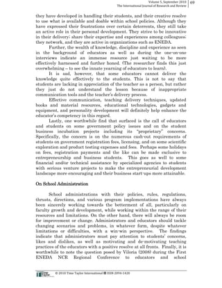 Volume  5,  September  2010      69
                                                                                                 The  International  Journal  of  Research  and  Review


they have developed in handling their students, and their creative resolve
to use what is available and doable within school policies. Although they
have expressed their frustrations over certain deterrents, they still take
an active role in their personal development. They strive to be innovative
in their delivery;; share their expertise and experiences among colleagues;;
they network, and they are active in organizations such as ENEDA.
       Further, the wealth of knowledge, discipline and experience as seen
in the background of educators as well as during the one-­on-­one
interviews indicate an immense resource just waiting to be more
effectively harnessed and further honed. (The researcher finds this just
overwhelming to see the innate yearning of educators to learn).
       It is sad, however, that some educators cannot deliver the
knowledge quite effectively to the students. This is not to say that
students are lacking in appreciation of the teacher as a person, but rather
they just do not understand the lesson because of inappropriate

      Effective communication, teaching delivery techniques, updated
books and material resources, educational technologies, gadgets and
equipment, and personality development will definitely help enhance the

     Lastly, one worthwhile find that surfaced is the call of educators
and students on some government policy issues and on the student

Specifically, the concern is on the numerous cash-­out requirements of
students on government registration fees, licensing, and on some scientific
exploration and product testing expenses and fees. Perhaps some holidays
on fees, registration payments and the like can be made exclusive to
entrepreneurship and business students. This goes as well to some
financial and/or technical assistance by specialized agencies to students
with serious venture projects to make the entrepreneurial development
landscape more encouraging and their business start-­ups more attainable.

On School Administration

       School administrations with their policies, rules, regulations,
thrusts, directions, and various program implementations have always
been sincerely working towards the betterment of all, particularly on
faculty growth and development, while working within the range of their
resources and limitations. On the other hand, there will always be room
for improvement or change. Administrators and educators should tackle
changing scenarios and problems, in whatever form, despite whatever
limitations or difficulties, with a win-­win perspective. The findings

likes and dislikes, as well as motivating and de-­motivating teaching
practices of the educators with a positive resolve at all fronts. Finally, it is
worthwhile to note the question posed by Viloria (2008) during the First
ENEDA NCR Regional Conference to educators and school


                                                      ©  2010  Time  Taylor  International     ISSN  2094-­‐1420  
 