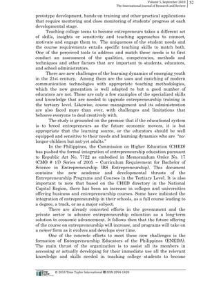 Volume  5,  September  2010      52
                                                                                                 The  International  Journal  of  Research  and  Review


prototype development, hands-­on training and other practical applications

developmental stage.
      Teaching college teens to become entrepreneurs takes a different set
of skills, insights or sensitivity and teaching approaches to connect,
motivate and engage them to. The uniqueness of the student needs and
the course requirements entails specific teaching skills to match both.
One of the perceived tools to address and match these needs is to first
conduct an assessment of the qualities, competencies, methods and
techniques and other factors that are important to students, educators,
and school administrators.
      There are new challenges of the learning dynamics of emerging youth
in the 21st century. Among them are the uses and matching of modern
communication technologies with appropriate teaching methodologies,
which the new generation is well adapted to but a good number of
educators are not. These are only a few examples of the specialized skills
and knowledge that are needed to upgrade entrepreneurship training in
the tertiary level. Likewise, course management and its administration
are also faced more than ever, with challenges and limitations that
behoove everyone to deal creatively with.
       The study is grounded on the premise that if the educational system
is to breed entrepreneurs as the future economic movers, it is but
appropriate that the learning source, or the educators should be well
                                                                            -­
longer-­children but not-­
       In the Philippines, the Commission on Higher Education (CHED)
has pushed the formal integration of entrepreneurship education pursuant
to Republic Act No. 7722 as embodied in Memorandum Order No. 17
(CMO # 17) Series of 2005         Curriculum Requirement for Bachelor of
Science in Entrepreneurship (BS Entrepreneurship). This document
contains the new academic and developmental thrusts of the
Entrepreneurship Programs and Courses in the Tertiary Level. It is also
important to note that based on the CHED directory in the National
Capital Region, there has been an increase in colleges and universities
offering business and entrepreneurship courses. Some have indicated the
integration of entrepreneurship in their schools, as a full course leading to
a degree, a track, or as a major subject.
       There are already concerted efforts in the government and the
private sector to advance entrepreneurship education as a long-­term
solution to economic advancement. It follows then that the future offering
of the course on entrepreneurship will increase, and programs will take on
a newer form as it evolves and develops over time.
       One of the concrete efforts to meet these new challenges is the
formation of Entrepreneurship Educators of the Philippines (ENEDA).
The main thrust of the organization is to assist all its members in
accessing or actually developing for their immediate use all the relevant
knowledge and skills needed in teaching college students to become


                                                      ©  2010  Time  Taylor  International     ISSN  2094-­‐1420  
 