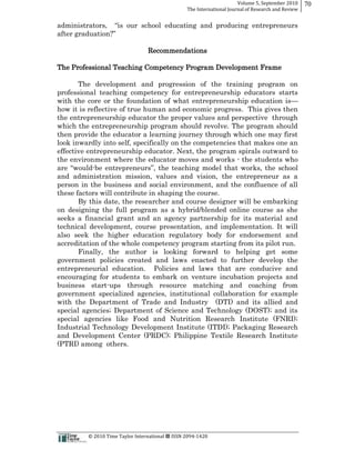 Volume  5,  September  2010      70
                                                                                                 The  International  Journal  of  Research  and  Review


                                                                                      ucating and producing entrepreneurs


                                                                    Recommendations

The Professional Teaching Competency Program Development Frame

       The development and progression of the training program on
professional teaching competency for entrepreneurship educators starts
with the core or the foundation of what entrepreneurship education is
how it is reflective of true human and economic progress. This gives then
the entrepreneurship educator the proper values and perspective through
which the entrepreneurship program should revolve. The program should
then provide the educator a learning journey through which one may first
look inwardly into self, specifically on the competencies that makes one an
effective entrepreneurship educator. Next, the program spirals outward to
the environment where the educator moves and works -­ the students who
            -­                                                 ks, the school
and administration mission, values and vision, the entrepreneur as a
person in the business and social environment, and the confluence of all
these factors will contribute in shaping the course.
       By this date, the researcher and course designer will be embarking
on designing the full program as a hybrid/blended online course as she
seeks a financial grant and an agency partnership for its material and
technical development, course presentation, and implementation. It will
also seek the higher education regulatory body for endorsement and
accreditation of the whole competency program starting from its pilot run.
       Finally, the author is looking forward to helping get some
government policies created and laws enacted to further develop the
entrepreneurial education. Policies and laws that are conducive and
encouraging for students to embark on venture incubation projects and
business start-­ups through resource matching and coaching from
government specialized agencies, institutional collaboration for example
with the Department of Trade and Industry (DTI) and its allied and
special agencies;; Department of Science and Technology (DOST);; and its
special agencies like Food and Nutrition Research Institute (FNRI);;
Industrial Technology Development Institute (ITDI);; Packaging Research
and Development Center (PRDC);; Philippine Textile Research Institute
(PTRI) among others.




                                                      ©  2010  Time  Taylor  International     ISSN  2094-­‐1420  
 