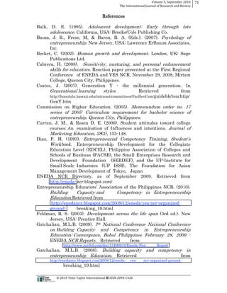 Volume  5,  September  2010      71
                                                                                                 The  International  Journal  of  Research  and  Review


                                                                             References

Balk, D. E. (1995). Adolescent development: Early through late
      adolescence. California, USA: Brooks/Cole Publishing Co.
Baum, J. R., Frese, M, & Baron, R. A. (Eds.). (2007). Psychology of
      entrepreneurship. New Jersey, USA: Lawrence Erlbaum Associates,
      Inc.
Becket, C. (2002). Human growth and development. London, UK: Sage
      Publications Ltd.
Cabrera, H. (2008). Sensitivity, nurturing, and personal enhancement
      skills for educators. Reaction paper presented at the First Regional
      Conference of ENEDA and YES NCR, November 29, 2008, Miriam
      College, Quezon City, Philippines.
Coates, J. (2007). Generation Y -­ the millennial generation. In
      Generational learning          styles.            Retrieved          from
      http://honolulu.hawaii.edu/intranet/committees/FacDevCom/guidebk/teachtip/
      GenY.htm
Commission on Higher Education. (2005). Memorandum order no. 17
               series of 2005: Curriculum requirement for bachelor science of
               entrepreneurship. Quezon City, Philippines.
Curran, J. M., & Rosen D. E. (2006). Student attitudes toward college
      courses: An examination of Influences and intentions. Journal of
      Marketing Education, 28(2), 135-­148.
Diaz, P. H. (1993).
      Workbook. Entrepreneurship Development for the Collegiate
      Education Level (EDCEL), Philippine Association of Colleges and
      Schools of Business (PACSB), the Small Enterprises Research and
      Development Foundation (SERDEF), and the UP-­Institute for
      Small Scale Industries (UP ISSI), The Foundation for Asian
      Management Development of Tokyo, Japan
ENEDA NCR Directory, as of September 2009. Retrieved from
      http://eneda-­ ncr.blogspot.com/

               Building    Capacity and                                                       Competency in Entrepreneurship
               Education.Retrieved from
      http://enedancr.blogspot.com/2008/12/eneda-­yes-­ncr-­organized-­
     ground-­     breaking_19.html
Feldman, R. S. (2003). Development across the life span (3rd ed.). New
     Jersey, USA: Prentice Hall.
Gatchalian, M.L.B. (2009). 7th National Conference National Conference
               on Building Capacity and Competency in Entrepreneurship
               Education: Convergence, Bohol Philippines February 28, 2009 -­
               ENEDA NCR Reports. Retrieved        from
                               http://www.scribd.com/doc/13490834/Eneda-­Ncr-­                                               Report
Gatchalian, M.L.B. (2008).           Building capacity and competency in
               entrepreneurship Education. Retrieved                 from
               http://enedancr.blogspot.com/2008/12/eneda-­                                                  yes-­   ncr-­organized-­ground-­
                               breaking_19.html

                                                      ©  2010  Time  Taylor  International     ISSN  2094-­‐1420  
 