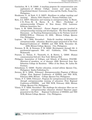 Volume  5,  September  2010      72
                                                                                                 The  International  Journal  of  Research  and  Review


Gatchalian, M. L. B. (1998). A teaching program for communication arts
               sophomores of                             Miriam                   College,                 women      and       mass        media.
       (Unpublished thesis). University of Asia and the Pacific, Pasig City,
       Philippines.
Henderson, G., & Nash, S. S. (2007). Excellence in college teaching and
       learning.     Illinois, USA: Charles C. Thomas Publisher, Ltd.
Katz, J.A. (2007). Education and training in entrepreneurship. In Baum,
       J. R., Frese, M, & Baron, R. A. (Eds.). Psychology of
       entrepreneurship (Chapter 4). New Jersey, USA: Lawrence
       Erlbaum Associates, Inc.
Lopez, A. M. (2008, February). Forum: Support agencies involved in
       entrepreneurship training and development. The First Roundtable
       Discussion on Teaching Entrepreneurship in the Tertiary Level of
       ENEDA NCR on February 23, 2008, Miriam College, Quezon
       City, Philippines.
Lupisan, M. ( 2008, November). Tailor-­fit teaching techniques for
       entrepreneurship education Reaction paper presented at the First
       Regional Conference of ENEDA and YES NCR, November 29,
              2008, Miriam College, Quezon City, Philippines.
Newman, B. M., & Newman, P. R. (2006). Development through life: A
       psychosocial approach (9th ed.). California, USA: Thomson
       Wadsworth.
Pearson, J., Nelson, P., Titsworth, S., & Harter, L. (2008). Human
       communication (3rd ed.). New York: McGraw-­Hill.
Philippine Association of Colleges and Schools of Business (PACSB).
       Directory of members, as of January 2008. Retrieved from San
       Sebastian College de Recoletos -­ Office of the Dean, Dr. Lolita De
       Guzman.
Salandanan, G. (2009). Teacher education, revised edition. Quezon City,
       Philippines: Katha Publishing Co.
Serrano, M. L. (2008, February). Entrepreneurship Program of Miriam
       College. First Regional Conference of ENEDA and YES NCR,
       February 2008, Miriam College, Quezon City, Philippines.
Viloria, P. V. (2008, February). Program for entrepreneurial development
       through entrepreneurship training of educators. First Regional
       Conference of ENEDA        and YES NCR, February 2008, Miriam
       College, Quezon City, Philippines.
Viloria, P. V. (2008, November). The challenge for educators: How can we
       make our      entrepreneurship education distinct? Reaction paper
       presented at the First     Regional Conference of ENEDA and YES
       NCR, Miriam College, Quezon City, Philippines.




                                                      ©  2010  Time  Taylor  International     ISSN  2094-­‐1420  
 