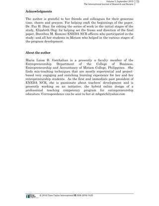 Volume  5,  September  2010      73
                                                                                                 The  International  Journal  of  Research  and  Review


Acknowledgments

The author is grateful to her friends and colleagues for their generous
time, cheers and prayers. For helping craft the beginnings of the paper,
Dr. Paz H. Diaz;; for editing the series of work in the initial stages of the
study, Elizabeth Ong;; for helping set the frame and direction of the final
paper, Dorothea M. Ramizo;; ENEDA NCR officers who participated in the
study;; and all her students in Miriam who helped in the various stages of
the program development.


About the author

Maria Luisa B. Gatchalian is a presently a faculty member of the
Entrepreneurship     Department     of   the   College   of   Business,
Entrepreneurship and Accountancy of Miriam College, Philippines. She
finds mix-­teaching techniques that are mostly experiential and project-­
based very engaging and enriching learning experience for her and her
entrepreneurship students. As the first and immediate past president of

presently working on an initiative, the hybrid online design of a
professional teaching competency program for entrepreneurship
educators. Correspondence can be sent to her at mbgatch@yahoo.com




                                                      ©  2010  Time  Taylor  International     ISSN  2094-­‐1420  
 