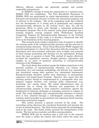 Volume  5,  September  2010      53
                                                                                                 The  International  Journal  of  Research  and  Review


effective, efficient, morally                                                and            spiritually              upright,    and       socially
responsible entrepreneurs.

ENEDA NCR was established. The First Roundtable Discussion of
ENEDA NCR was participated by school administrators and educators
discussed and presented concerns to better the educational program and
its delivery to the students. One of the compelling needs that surfaced


pioneering efforts to attain such through a continuing professional
development program. One of the concrete action plans presented was a

Competency Program for Entrepreneurship Educators in the Tertiary

serve as the foundation of this training program.
       This research study employs qualitative tools of analysis to identify
the training needs of the entrepreneurship educators and the practices in
entrepreneurship education. Focus Group Discussion (FGD) engaged the
research participants in a face-­to-­face discussion with the researcher. The
discussions were more personal, unhurried, more in-­depth, and consisted

about the topic or question at hand. This method of inquiry effectively

insights on an array of questions pertaining to entrepreneurship
education in the Philippines.
       The result shows that students assign the highest importance to the
personal qualities of entrepreneurship educators (e.g. human and
motivating, etc.) and teaching methodology and delivery (e.g. innovative
and interactive) among other qualities (e.g. educational attainment).
Entrepreneurship educators ascribe most importance on personalized,
experience and project-­based learning. However, they assert that this
teaching practice should be complemented by a manageable class size,
program support facilities and teaching skills enhancement (e.g.
mentoring, etc.) among others. The school administrators play an
important role in setting the direction and progression of the
entrepreneurship program in their respective institutions against the
background of numerous challenges in managing resources to support its
needs. This study highlights that entrepreneurship education in tertiary
level is best achieved through a well-­designed curriculum, effective
teaching model grounded on personalized and experience-­based learning,
and strong institutional support.
       This section presents a general overview of the study. The
succeeding section discusses the conceptual framework and presents the
review of related literature. The third section expounds the methodologies
used in the study. The fourth section presents the interpretation of the
results. The last section concludes and offers recommendation
       ENEDA NCR and its members play a vital role in the research
since the study is within the context and milieu where the study was

                                                      ©  2010  Time  Taylor  International     ISSN  2094-­‐1420  
 