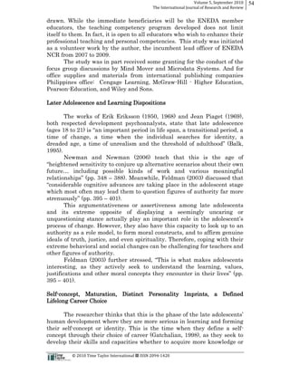 Volume  5,  September  2010      54
                                                                                                 The  International  Journal  of  Research  and  Review


drawn. While the immediate beneficiaries will be the ENEDA member
educators, the teaching competency program developed does not limit
itself to them. In fact, it is open to all educators who wish to enhance their
professional teaching and personal competencies. This study was initiated
as a volunteer work by the author, the incumbent lead officer of ENEDA
NCR from 2007 to 2009.
        The study was in part received some granting for the conduct of the
focus group discussions by Mind Mover and Microdata Systems. And for
office supplies and materials from international publishing companies
Philippines office: Cengage Learning, McGraw-­Hill -­ Higher Education,
Pearson-­Education, and Wiley and Sons.

Later Adolescence and Learning Dispositions

      The works of Erik Eriksson (1950, 1968) and Jean Piaget (1969),
both respected development psychoanalysts, state that late adolescence

time of change, a time when the individual searches for identity, a

1995).
               Newman and Newman (2006) teach that this is the age of

                                                                      s of work and various meaningful
                                                             388). Meanwhile, Feldman (2003) discussed that

which most often may lead them to question figures of authority far more
str                   401).
      This argumentativeness or assertiveness among late adolescents
and its extreme opposite of displaying a seemingly uncaring or

process of change. However, they also have this capacity to look up to an
authority as a role model, to form moral constructs, and to affirm genuine
ideals of truth, justice, and even spirituality. Therefore, coping with their
extreme behavioral and social changes can be challenging for teachers and
other figures of authority.

interesting, as they actively seek to understand the learning, values,

395           401).

Self-­concept, Maturation, Distinct Personality Imprints, a Defined
Lifelong Career Choice


human development where they are more serious in learning and forming
their self-­concept or identity. This is the time when they define a self-­
concept through their choice of career (Gatchalian, 1998), as they seek to
develop their skills and capacities whether to acquire more knowledge or

                                                      ©  2010  Time  Taylor  International     ISSN  2094-­‐1420  
 
