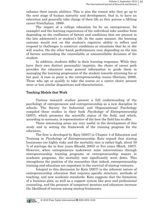 Volume  5,  September  2010      55
                                                                                                 The  International  Journal  of  Research  and  Review


enhance their innate abilities. This is also the reason why they go up to
the next stage of human maturity and development, that is, to have an
education and generally take charge of their life as they pursue a lifelong
career (Gatchalian, 1998).
      The impact of a college education (to be an entrepreneur, for
example) and the learning experiences of the individual take another form
depending on the confluence of factors and conditions that are present in

outcome would rest on th
respond to challenges to construct conditions or situations that he or she
will resolve. On the other hand, performances vary depending on the mix
of factors surrounding the controllable or uncontrollable decisions of the
student.
       In addition, students differ in their learning responses. While they
have their own distinct personality imprints, the choice of career path
provides the educators some general information to guide them in
managing the learning progression of the student towards attaining his or
her goal. A case in point is the entrepreneurship course (Serrano, 2008).
Those who opt or qualify to take the course as a career choice present
more or less similar dispositions and characteristics.

Teaching Models that Work

       Various research studies present a full understanding of the
psychology of entrepreneurs and entrepreneurship as a new discipline in
schools. The Society for Industrial and Organizational Psychology
compiled these studies in their book Psychology of Entrepreneurship
(2007), which promotes the scientific status of the field, and which,
according to accounts, is representative of the best the field has to offer.
       Three interesting areas are very useful in the development of this
study and in setting the framework of the training program for the
educators.
       The first is developed by Katz (2007) in Chapter 4 of Education and
Training in Psychology of Entrepreneurship. Katz argued that startup
businesses are highly risky and the mortality rate is rather high, about 50
% of startups die in four years (Headd, 2003) or five years (Birch, 1987).
However, when entrepreneurs underwent some interventions through
entrepreneurship training programs or entrepreneurship majors in
academic programs, the mortality rate significantly went down. This
strengthens the position of the researcher that indeed, entrepreneurship
training and education are important to the survival of startup ventures.
       Integral to this discussion by Katz (2007) is the inherent nature of
entrepreneurship education that requires specific structure, methods of
teaching, and new academic standards. Katz suggests that the formation
of a business plan, as well as a support system like peer and professional
counseling, and the presence of competent mentors and educators increase
the likelihood of success among startup businesses.


                                                      ©  2010  Time  Taylor  International     ISSN  2094-­‐1420  
 