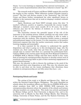 Volume  5,  September  2010      57
                                                                                                 The  International  Journal  of  Research  and  Review




90).
               The research work of Curran and Rosen (2006) support this need for

course                                                          -­148).
Conan and Rosen further extrapolated the other significant factors in

toward a course.
      Again, Henderson and Nash


influence may last for the lifetime of students or, in rare instances,
cent
       The researcher stresses the powerful impact of the role of the
instructor in the teaching process. Indeed, teaching can only create value
if the teacher who is communicating and teaching is able to make a
connection with the students. This connection further creates a personal
and professional impact on the learner. It is the connection, or the positive
behavioral response that that the teacher consciously creates that makes
learning engaging and meaningful.
       It is then essential for the educator to understand the specific
dispositions and what is going on in this developmental stage, who the
students are, their needs, what they got from the lessons, and a good
enough time to connect with them on a personal but professional basis.
Cabrera (2008) in her reaction paper during the First Regional Conference

form of training for entrepreneurship educators to develop certain level of
sensitivity and nurturing skills as part of their mentoring engagements in
project-­
This way, the educator is able to discern the workings in the mind of the
students and their outer disposition as well. This way, the educator may
be able to and draw out the innate intelligence that oftentimes these
students in entrepreneurship are not fully aware they have yet.

                                                                                 Method

Participating Schools and Locale

      The setting of the study is in Manila and Quezon City. Both are
within the National Capital Region, Philippines. The study identified six
schools where the incumbent officers are from the ten ENEDA NCR active
school members from 2007 to 2009. ENEDA NCR represents the
entrepreneurship educators where the majority of the schools and tertiary
educator-­members are coming from. This study was actively participated
by Miriam College and St. Paul University in Quezon City, and in the
university belt in Manila by San Beda College Manila, San Sebastian
College, University of Santo Tomas, and the Far Eastern University. Of

                                                      ©  2010  Time  Taylor  International     ISSN  2094-­‐1420  
 