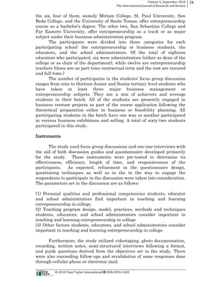 Volume  5,  September  2010      58
                                                                                                 The  International  Journal  of  Research  and  Review


the six, four of them, namely Miriam College, St. Paul University, San
Beda College, and the University of Santo Tomas, offer entrepreneurship

Far Eastern University, offer entrepreneurship as a track or as major
subject under their business administration program.
       The participants were divided into three categories for each
participating school: the entrepreneurship or business students, the
educators, and the school administrators. Of the total of eighteen
educators who participated, six were administrators (either as dean of the
college or as chair of the department), while twelve are entrepreneurship
teachers (three are on part-­time contractual term and the rest are tenured
and full-­time.)
       The n
ranges from nine to thirteen Junior and Senior tertiary level students who
have taken at least three major business management or
entrepreneurship subjects. They are a mix of achievers and average
students in their batch. All of the students are presently engaged in
business venture projects as part of the course application following the
theoretical preparation either in business or feasibility planning. All
participating students in the batch have one way or another participated
in various business exhibitions and selling. A total of sixty-­two students
participated in this study.

Instruments

       The study used focus group discussions and one-­one-­interviews with
the aid of both discussion guides and questionnaire developed primarily
for the study. These instruments were pre-­tested to determine its
effectiveness, efficiency, length of time, and responsiveness of the
participants.   As expected, refinement in the questionnaire design,
questioning techniques as well as in the in the way to engage the
respondents to participate in the discussion were taken into consideration.
The parameters set in the discussion are as follows:

(1) Personal qualities and professional competencies students, educator
and school administrators find important in teaching and learning
entrepreneurship in college.
(2) Teaching program design, model, practices, methods and techniques
students, educators, and school administrators consider important in
teaching and learning entrepreneurship in college
(3) Other factors students, educators, and school administrators consider
important in teaching and learning entrepreneurship in college.

      Furthermore, the study utilized videotaping, photo documentation,
recording, written notes, semi-­structured interviews following a format,
and guide questions derived from the objectives set in the study. There
were also succeeding follow-­ups and revalidation of some responses done
through cellular phone or electronic mail.

                                                      ©  2010  Time  Taylor  International     ISSN  2094-­‐1420  
 