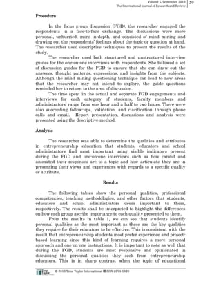 Volume  5,  September  2010      59
                                                                                                 The  International  Journal  of  Research  and  Review


Procedure

      In the focus group discussion (FGD), the researcher engaged the
respondents in a face-­to-­face exchange. The discussions were more
personal, unhurried, more in-­depth, and consisted of mind mining and

The researcher used descriptive techniques to present the results of the
study.
       The researcher used both structured and unstructured interview
guides for the one-­on-­one interviews with respondents. She followed a set
of discussion guides for the FGD to ensure that she can draw out the
answers, thought patterns, expressions, and insights from the subjects.
Although the mind mining questioning technique can lead to new areas
that the researcher may not intend to explore, the guide questions
reminded her to return to the area of discussion.
       The time spent in the actual and separate FGD engagements and
interviews for each category of students, faculty members and

also succeeding follow-­ups, validation, and clarification through phone
calls and email. Report presentation, discussions and analysis were
presented using the descriptive method.

Analysis

       The researcher was able to determine the qualities and attributes
in entrepreneurship education that students, educators and school
administrators find most important using visible indicators present
during the FGD and one-­on-­one interviews such as how candid and
animated their responses are to a topic and how articulate they are in
presenting their views and experiences with regards to a specific quality
or attribute.

                                                                                 Results

       The following tables show the personal qualities, professional
competencies, teaching methodologies, and other factors that students,
educators and school administrators deem important to them,
respectively. The results shall be interpreted to highlight the differences
on how each group ascribe importance to each quality presented to them.
       From the results in table 1, we can see that students identify
personal qualities as the most important as these are the key qualities
they require for their educators to be effective. This is consistent with the
result that entrepreneurship students most prefer experience and project-­
based learning since this kind of learning requires a more personal
approach and one-­on-­one instructions. It is important to note as well that
during the FGD, students are most responsive and opinionated in
discussing the personal qualities they seek from entrepreneurship
educators. This is in sharp contrast when the topic of educational

                                                      ©  2010  Time  Taylor  International     ISSN  2094-­‐1420  
 