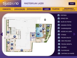 MASTERPLAN LAZER                                             FECHAR




CONCEITO       LOCALIZAÇÃO   EMPREENDIMENTO          LAZER    PLANTAS        SEGURANÇA
                                                                           CONSCIÊNCIA AMBIENTAL




                                                                   1     PORTARIA

                                                                    2    ESPAÇO ZEN

                                                                   3     SALÃO DE FESTAS

                                           10            13        4     VARANDA FESTAS

                                                11                  5    CHURRASQUEIRA
                                                        12
                                            9
    2
                                                                    6    ACESSO AO LAZER
                                       8
                                  7                                 7    FITNESS
               1
                                                                    8    PISCINA ADULTO

                                                                    9    DECK MOLHADO
     4
           3                                                        10   PISCINA INFANTIL

                                                                    11   SOLÁRIO
           5

                      6                                            12    PLAYGROUND

                                                                    13   CANTINHO DA MAMÃE
 