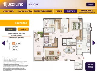 PLANTAS                                           FECHAR




 CONCEITO                                          LOCALIZAÇÃO                              EMPREENDIMENTO   LAZER   PLANTAS     SEGURANÇA
                                                                                                                               CONSCIÊNCIA AMBIENTAL




                                       3 QUARTOS

                  OPÇÃO 1                                   OPÇÃO 2




Notas:
1 – A decoração, o mobiliário e os acessórios são mera sugestão.
2 – As medidas poderão sofrer alteração de 5%.
3 – Acabamentos conforme memorial descritivo.
4 – As esquadrias poderão sofrer alterações.
5 – As cores dos materiais apresentados nesta planta poderão sofrer alterações.
6 – Os pilares estruturais, shaft de instalação e enchimentos poderão sofrer
alteração nas medidas e localização.
7 – A localização dos aparelhos de ar condicionado poderá ser alterada.
8 – As caixas de ar condicionado não serão entregues.
9 – A área total indicada na planta é privativa, ou seja, tomada pelas linhas externas
                                                                                                                                          VOLTAR
de fachada e das divisões com áreas comuns e pelo eixo das paredes divisórias
entre apartamentos, conforme descrito na NBA 12.721 ABNT.
                                                                                                                                          PARA O
Já as áreas indicadas nos compartimentos internos são úteis, desconsiderando                                                              MASTER
paredes e outros elementos construtivos conforme NBR 14.533-2 ABNT.
10 – O prazo de escolha de opção de planta está estipulado no documento de
compra e venda da unidade.
 
