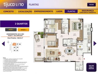 PLANTAS                                           FECHAR




 CONCEITO                                          LOCALIZAÇÃO                              EMPREENDIMENTO   LAZER   PLANTAS     SEGURANÇA
                                                                                                                               CONSCIÊNCIA AMBIENTAL




                                        2 QUARTOS

                  OPÇÃO 1                                   OPÇÃO 2




Notas:
1 – A decoração, o mobiliário e os acessórios são mera sugestão.
2 – As medidas poderão sofrer alteração de 5%.
3 – Acabamentos conforme memorial descritivo.
4 – As esquadrias poderão sofrer alterações.
5 – As cores dos materiais apresentados nesta planta poderão sofrer alterações.
6 – Os pilares estruturais, shaft de instalação e enchimentos poderão sofrer
alteração nas medidas e localização.
7 – A localização dos aparelhos de ar condicionado poderá ser alterada.
8 – As caixas de ar condicionado não serão entregues.
9 – A área total indicada na planta é privativa, ou seja, tomada pelas linhas externas
                                                                                                                                          VOLTAR
de fachada e das divisões com áreas comuns e pelo eixo das paredes divisórias
entre apartamentos, conforme descrito na NBA 12.721 ABNT.
                                                                                                                                          PARA O
Já as áreas indicadas nos compartimentos internos são úteis, desconsiderando                                                              MASTER
paredes e outros elementos construtivos conforme NBR 14.533-2 ABNT.
10 – O prazo de escolha de opção de planta está estipulado no documento de
compra e venda da unidade.
 