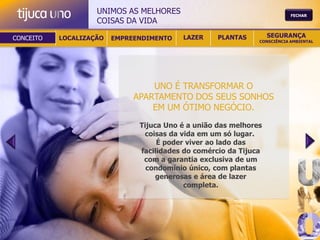 UNIMOS AS MELHORES                                     FECHAR
                    COISAS DA VIDA

CONCEITO   LOCALIZAÇÃO   EMPREENDIMENTO   LAZER     PLANTAS        SEGURANÇA
                                                               CONSCIÊNCIA AMBIENTAL




                                  UNO É TRANSFORMAR O
                              APARTAMENTO DOS SEUS SONHOS
                                  EM UM ÓTIMO NEGÓCIO.
                               Tijuca Uno é a união das melhores
                                coisas da vida em um só lugar.
                                    É poder viver ao lado das
                               facilidades do comércio da Tijuca
                                com a garantia exclusiva de um
                                 condomínio único, com plantas
                                    generosas e área de lazer
                                           completa.
 