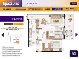 COBERTURAS                                       FECHAR




 CONCEITO                                          LOCALIZAÇÃO                             EMPREENDIMENTO   LAZER   PLANTAS     SEGURANÇA
                                                                                                                              CONSCIÊNCIA AMBIENTAL




                                       3 QUARTOS

               COBERTURA                                DEPENDÊNCIA




Notas:
1 – A decoração, o mobiliário e os acessórios são mera sugestão.
2 – As medidas poderão sofrer alteração de 5%.
3 – Acabamentos conforme memorial descritivo.
4 – As esquadrias poderão sofrer alterações.
5 – As cores dos materiais apresentados nesta planta poderão sofrer alterações.
6 – Os pilares estruturais, shaft de instalação e enchimentos poderão sofrer
alteração nas medidas e localização.
7 – A localização dos aparelhos de ar condicionado poderá ser alterada.
8 – As caixas de ar condicionado não serão entregues.
9 – A área total indicada na planta é privativa, ou seja, tomada pelas linhas externas
                                                                                                                                         VOLTAR
de fachada e das divisões com áreas comuns e pelo eixo das paredes divisórias
entre apartamentos, conforme descrito na NBA 12.721 ABNT.
                                                                                                                                         PARA O
Já as áreas indicadas nos compartimentos internos são úteis, desconsiderando                                                             MASTER
paredes e outros elementos construtivos conforme NBR 14.533-2 ABNT.
10 – O prazo de escolha de opção de planta está estipulado no documento de
compra e venda da unidade.
 