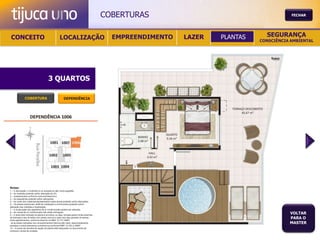 COBERTURAS                                       FECHAR




 CONCEITO                                          LOCALIZAÇÃO                             EMPREENDIMENTO   LAZER   PLANTAS     SEGURANÇA
                                                                                                                              CONSCIÊNCIA AMBIENTAL




                                       3 QUARTOS

               COBERTURA                                DEPENDÊNCIA




Notas:
1 – A decoração, o mobiliário e os acessórios são mera sugestão.
2 – As medidas poderão sofrer alteração de 5%.
3 – Acabamentos conforme memorial descritivo.
4 – As esquadrias poderão sofrer alterações.
5 – As cores dos materiais apresentados nesta planta poderão sofrer alterações.
6 – Os pilares estruturais, shaft de instalação e enchimentos poderão sofrer
alteração nas medidas e localização.
7 – A localização dos aparelhos de ar condicionado poderá ser alterada.
8 – As caixas de ar condicionado não serão entregues.
9 – A área total indicada na planta é privativa, ou seja, tomada pelas linhas externas
                                                                                                                                         VOLTAR
de fachada e das divisões com áreas comuns e pelo eixo das paredes divisórias
entre apartamentos, conforme descrito na NBA 12.721 ABNT.
                                                                                                                                         PARA O
Já as áreas indicadas nos compartimentos internos são úteis, desconsiderando                                                             MASTER
paredes e outros elementos construtivos conforme NBR 14.533-2 ABNT.
10 – O prazo de escolha de opção de planta está estipulado no documento de
compra e venda da unidade.
 
