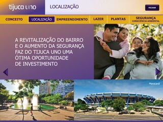 LOCALIZAÇÃO                                         FECHAR




CONCEITO   LOCALIZAÇÃO    EMPREENDIMENTO   LAZER   PLANTAS     SEGURANÇA
                                                             CONSCIÊNCIA AMBIENTAL




    A REVITALIZAÇÃO DO BAIRRO
    E O AUMENTO DA SEGURANÇA
    FAZ DO TIJUCA UNO UMA
    ÓTIMA OPORTUNIDADE
    DE INVESTIMENTO


                     Praça Saens Peña                                     Maracanã
 