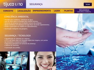 SEGURANÇA                                                        FECHAR




CONCEITO               LOCALIZAÇÃO             EMPREENDIMENTO                LAZER   PLANTAS     SEGURANÇA
                                                                                               CONSCIÊNCIA AMBIENTAL



CONSCIÊNCIA AMBIENTAL
•   Previsão para medidores individuais de água;
•   Uso de cores claras na fachada para conforto térmico;
•   Sensores de presença nas circulações comuns dos andares;
•   Bacias sanitárias com descarga de duplo fluxo nas áreas capartamentos;
•   Portas e guarnições em madeira de reflorestamento;
• Iluminação inteligente nas garagens;




    SEGURANÇA / TECNOLOGIA
• Identificação de visitantes por webcam;
• CFTV nas áreas vitais com gravação digital das imagens, com pontos
nos elevadores e acessos do edifício;
• Segurança perimetral com sensores de presença;
• Sistema de interfonia;
• Automação dos portões.
 